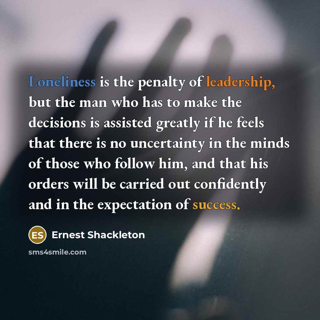 “Loneliness is the penalty of leadership, but the man who has to make the decisions is assisted greatly if he feels that there is no uncertainty in the minds of those who follow him, and that his orders will be carried out confidently and in the expectation of success.” quote by Ernest Shackleton