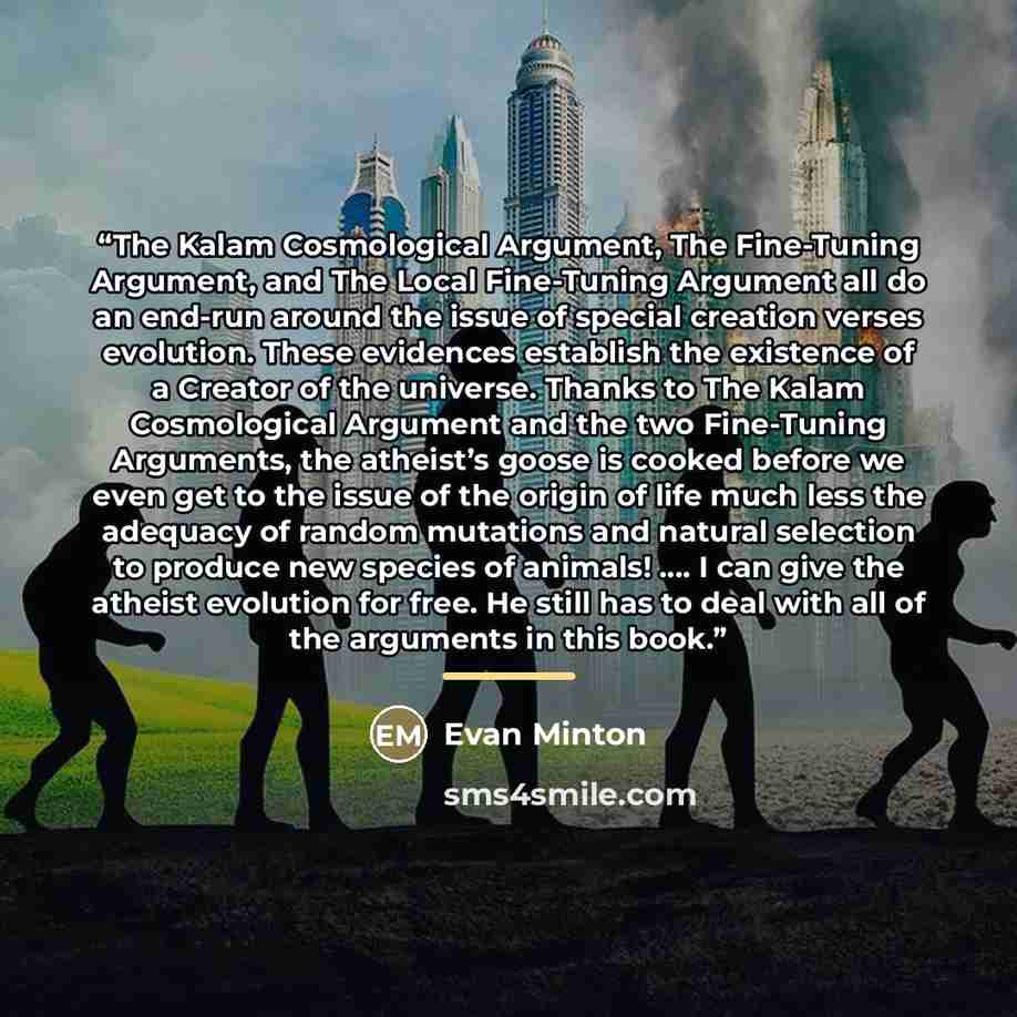 “The Kalam Cosmological Argument, The Fine-Tuning Argument, and The Local Fine-Tuning Argument all do an end-run around the issue of special creation verses evolution. These evidences establish the existence of a Creator of the universe. Thanks to The Kalam Cosmological Argument and the two…” quote by Evan Minton