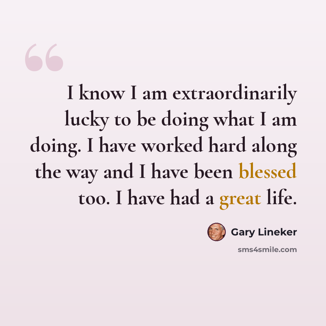 “I know I am extraordinarily lucky to be doing what I am doing. I have worked hard along the way and I have been blessed too. I have had a great life.” quote by Gary Lineker