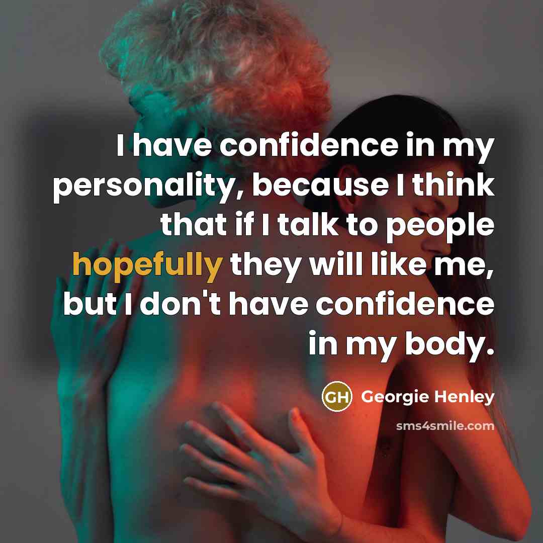 “I have confidence in my personality, because I think that if I talk to people hopefully they will like me, but I don't have confidence in my body.” quote by Georgie Henley