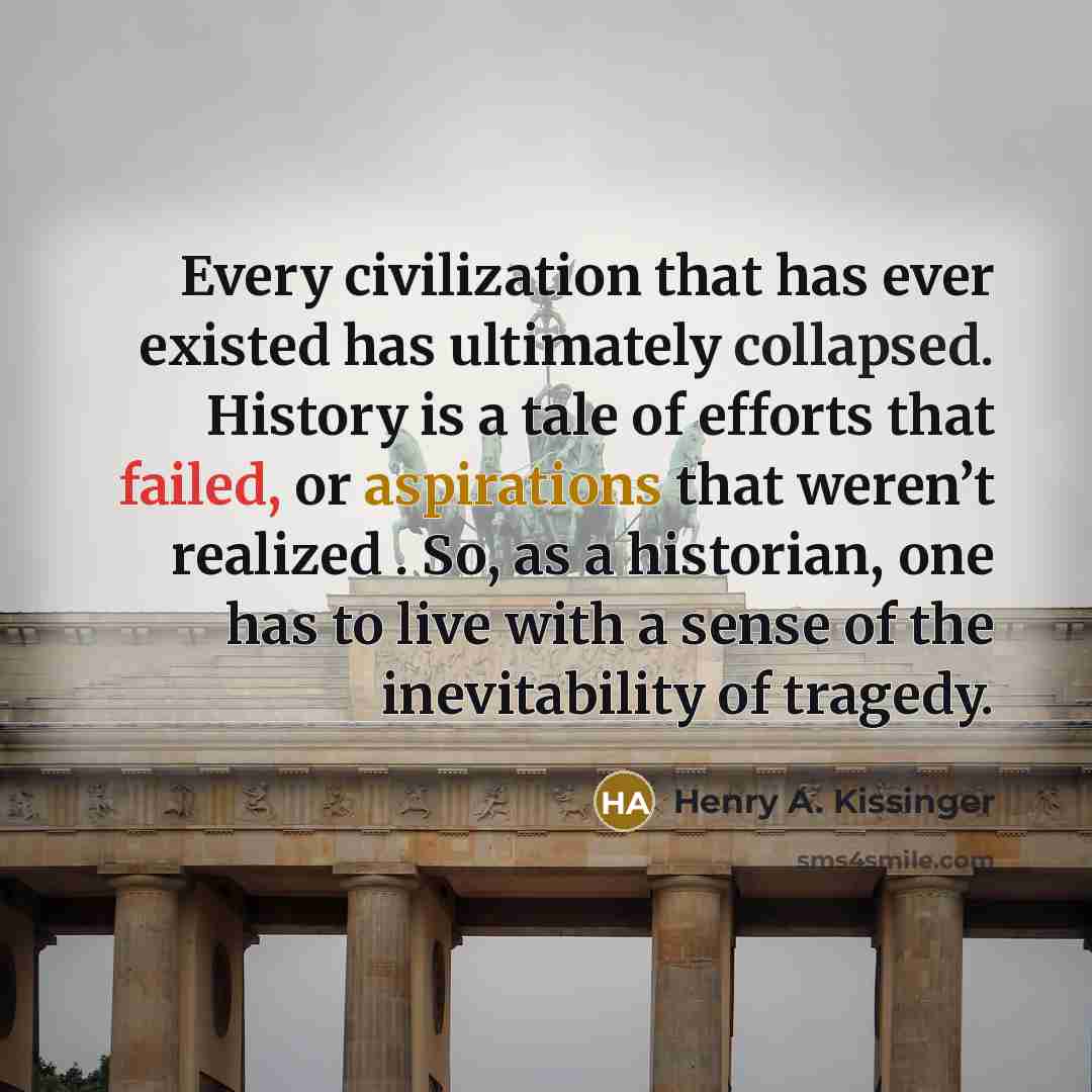 “Every civilization that has ever existed has ultimately collapsed. History is a tale of efforts that failed, or aspirations that weren’t realized . So, as a historian, one has to live with a sense of the inevitability of tragedy.” quote by Henry A. Kissinger
