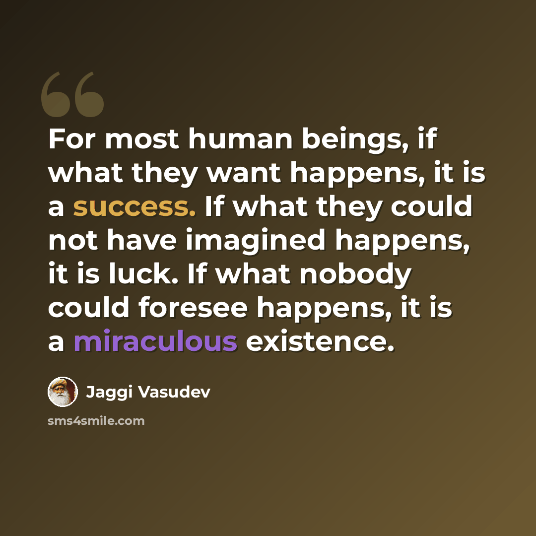 “For most human beings, if what they want happens, it is a success. If what they could not have imagined happens, it is luck. If what nobody could foresee happens, it is a miraculous existence.” quote by Jaggi Vasudev