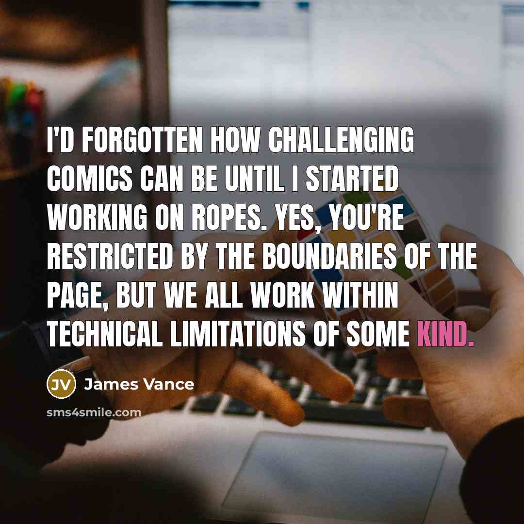 “I'd forgotten how challenging comics can be until I started working on Ropes. Yes, you're restricted by the boundaries of the page, but we all work within technical limitations of some kind.” quote by James Vance