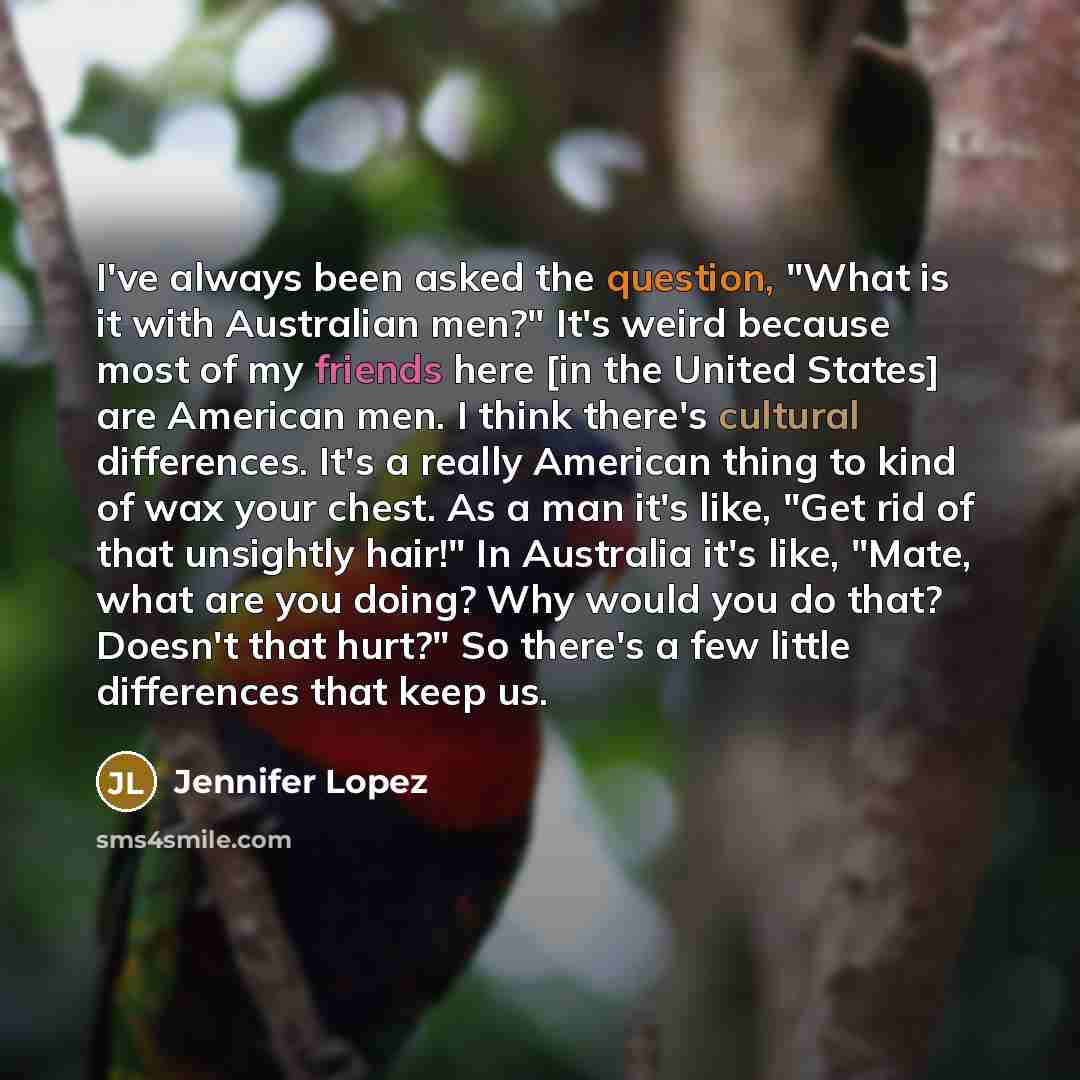 “I've always been asked the question, "What is it with Australian men?" It's weird because most of my friends here [in the United States] are American men. I think there's cultural differences. It's a really American thing to kind of wax your chest. As a man it's like, "Get rid of that unsightly…” quote by Jennifer Lopez