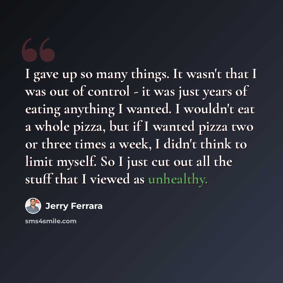 “I gave up so many things. It wasn't that I was out of control - it was just years of eating anything I wanted. I wouldn't eat a whole pizza, but if I wanted pizza two or three times a week, I didn't think to limit myself. So I just cut out all the stuff that I viewed as unhealthy.” quote by Jerry Ferrara