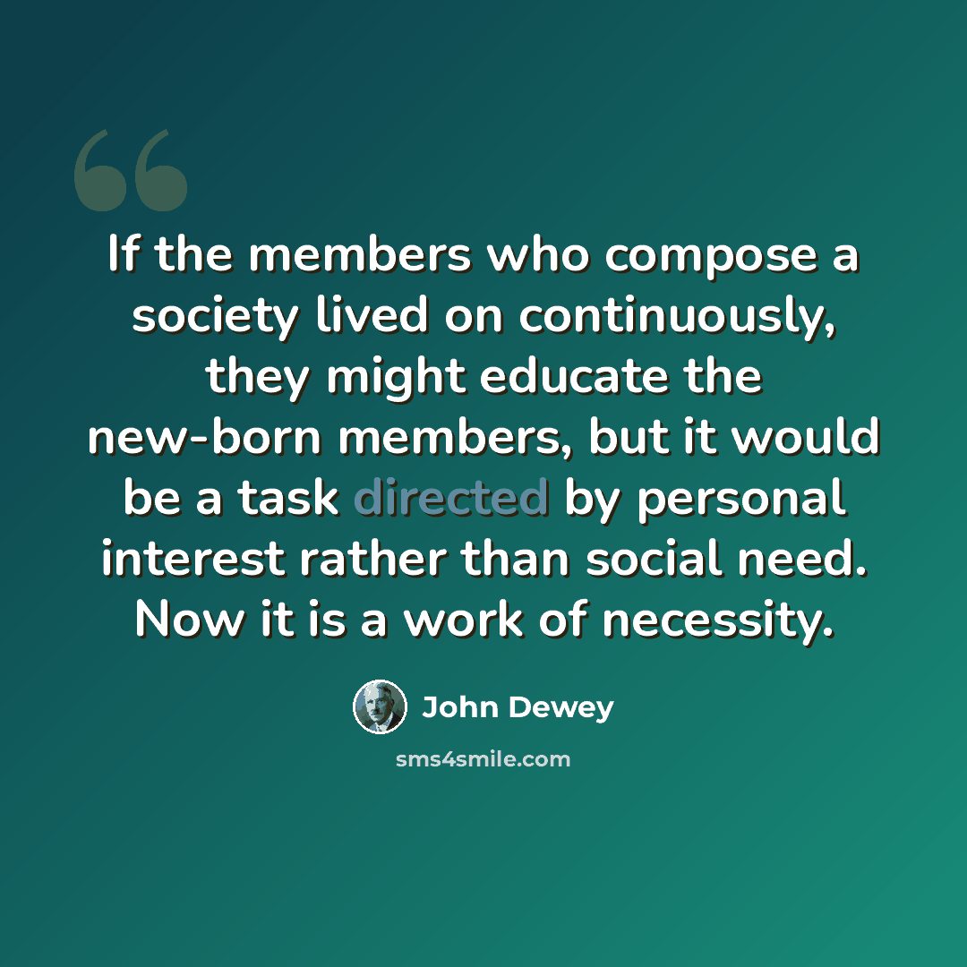 “If the members who compose a society lived on continuously, they might educate the new-born members, but it would be a task directed by personal interest rather than social need. Now it is a work of necessity.” quote by John Dewey