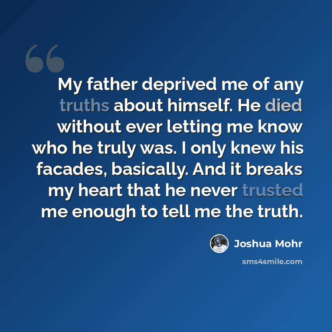“My father deprived me of any truths about himself. He died without ever letting me know who he truly was. I only knew his facades, basically. And it breaks my heart that he never trusted me enough to tell me the truth.” quote by Joshua Mohr