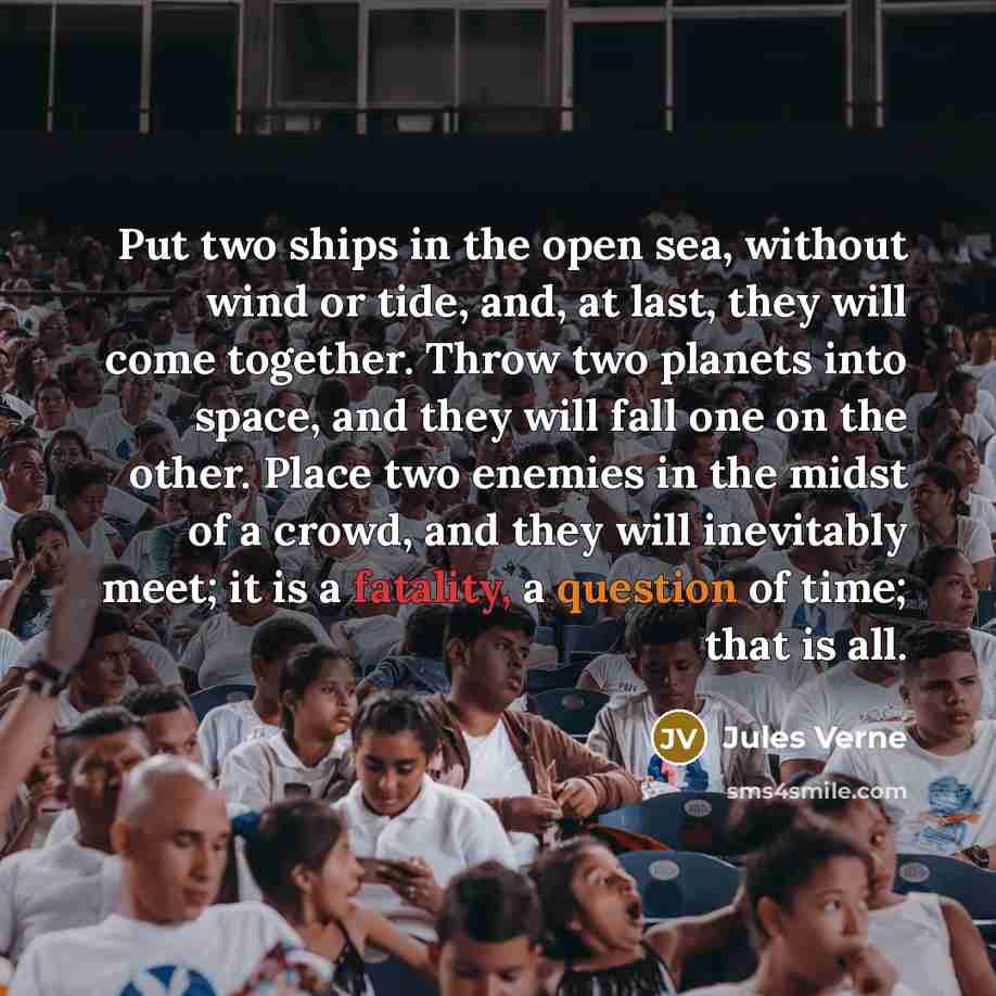 “Put two ships in the open sea, without wind or tide, and, at last, they will come together. Throw two planets into space, and they will fall one on the other. Place two enemies in the midst of a crowd, and they will inevitably meet; it is a fatality, a question of time; that is all.” quote by Jules Verne