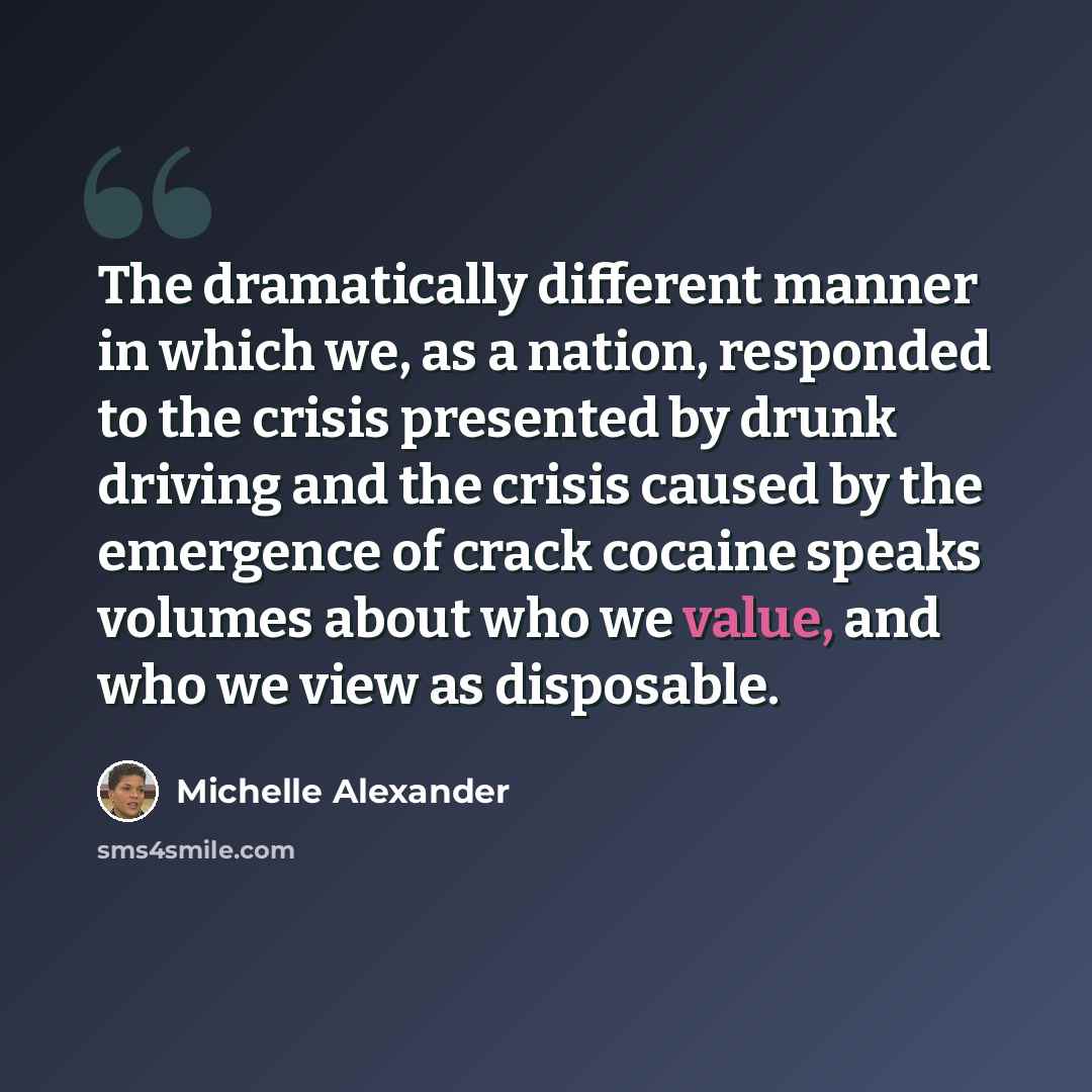 “The dramatically different manner in which we, as a nation, responded to the crisis presented by drunk driving and the crisis caused by the emergence of crack cocaine speaks volumes about who we value, and who we view as disposable.” quote by Michelle Alexander