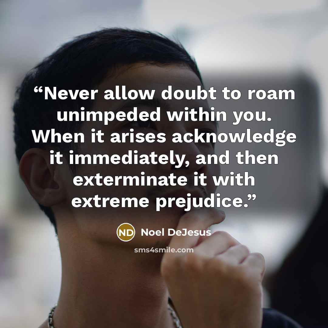 “Never allow doubt to roam unimpeded within you. When it arises acknowledge it immediately, and then exterminate it with extreme prejudice.” quote by Noel DeJesus