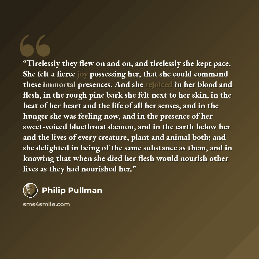 “Tirelessly they flew on and on, and tirelessly she kept pace. She felt a fierce joy possessing her, that she could command these immortal presences. And she rejoiced in her blood and flesh, in the rough pine bark she felt next to her skin, in the beat of her heart and the life of all her senses…” quote by Philip Pullman