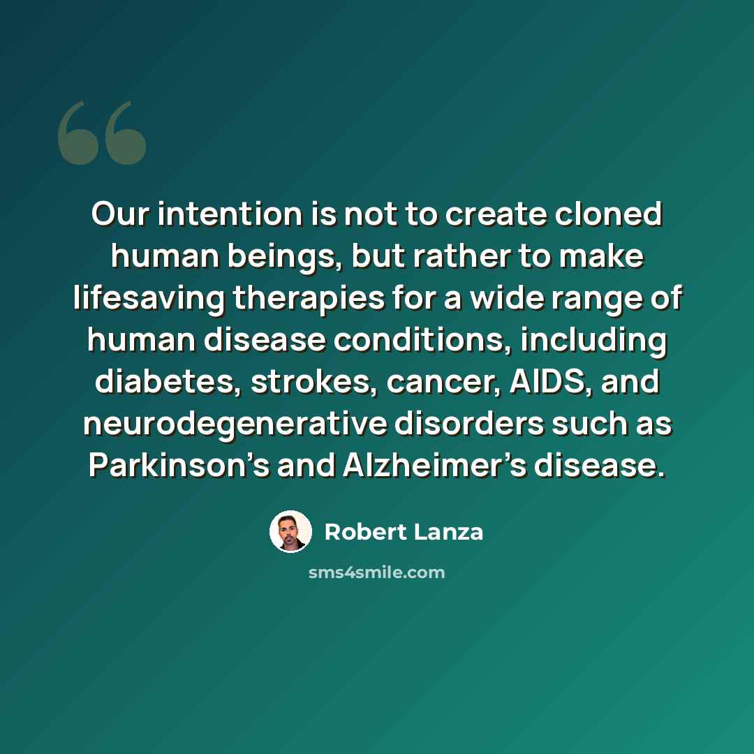 “Our intention is not to create cloned human beings, but rather to make lifesaving therapies for a wide range of human disease conditions, including diabetes, strokes, cancer, AIDS, and neurodegenerative disorders such as Parkinson's and Alzheimer's disease.” quote by Robert Lanza