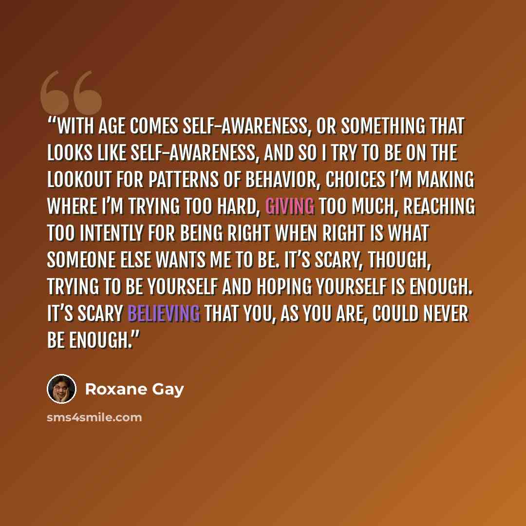 “With age comes self-awareness, or something that looks like self-awareness, and so I try to be on the lookout for patterns of behavior, choices I’m making where I’m trying too hard, giving too much, reaching too intently for being right when right is what someone else wants me to be. It’s scary…” quote by Roxane Gay