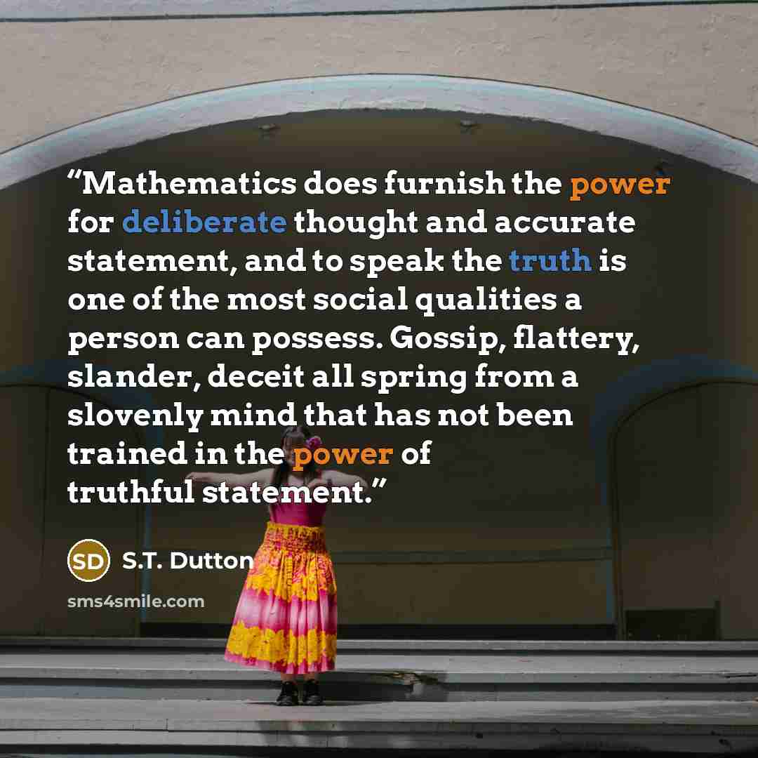 “Mathematics does furnish the power for deliberate thought and accurate statement, and to speak the truth is one of the most social qualities a person can possess. Gossip, flattery, slander, deceit all spring from a slovenly mind that has not been trained in the power of truthful statement.” quote by S.T. Dutton