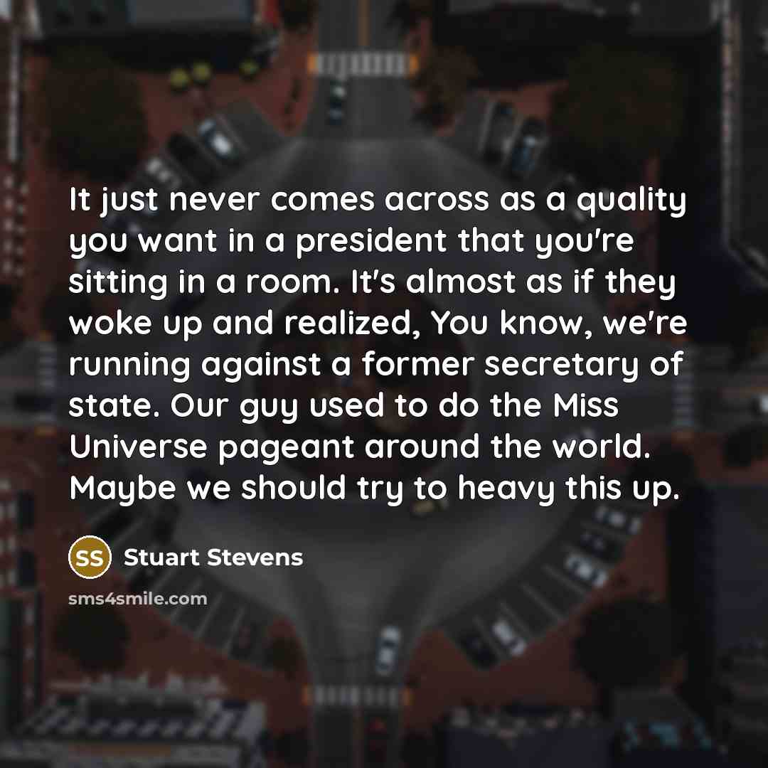 “It just never comes across as a quality you want in a president that you're sitting in a room. It's almost as if they woke up and realized, You know, we're running against a former secretary of state. Our guy used to do the Miss Universe pageant around the world. Maybe we should try to heavy this…” quote by Stuart Stevens