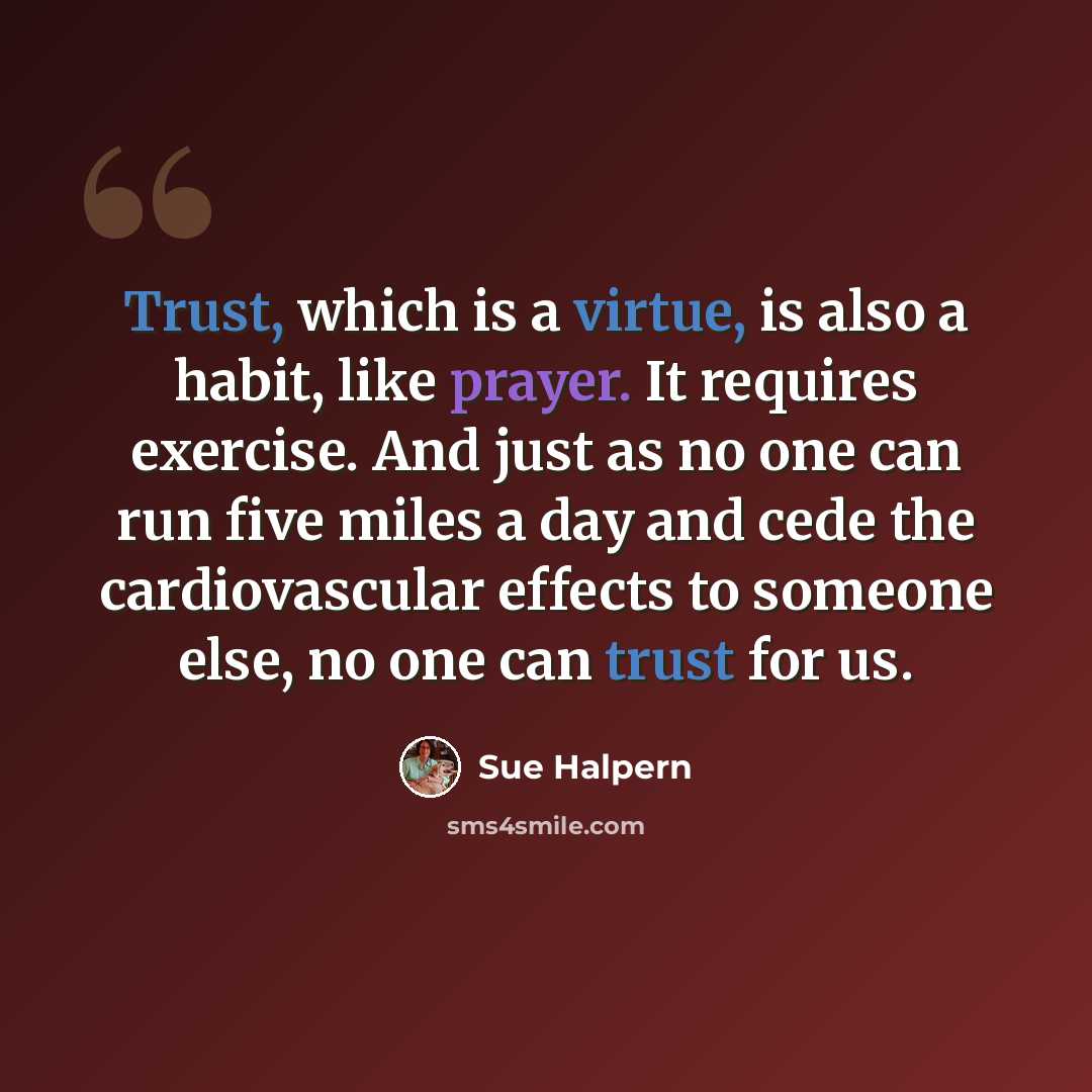 “Trust, which is a virtue, is also a habit, like prayer. It requires exercise. And just as no one can run five miles a day and cede the cardiovascular effects to someone else, no one can trust for us.” quote by Sue Halpern