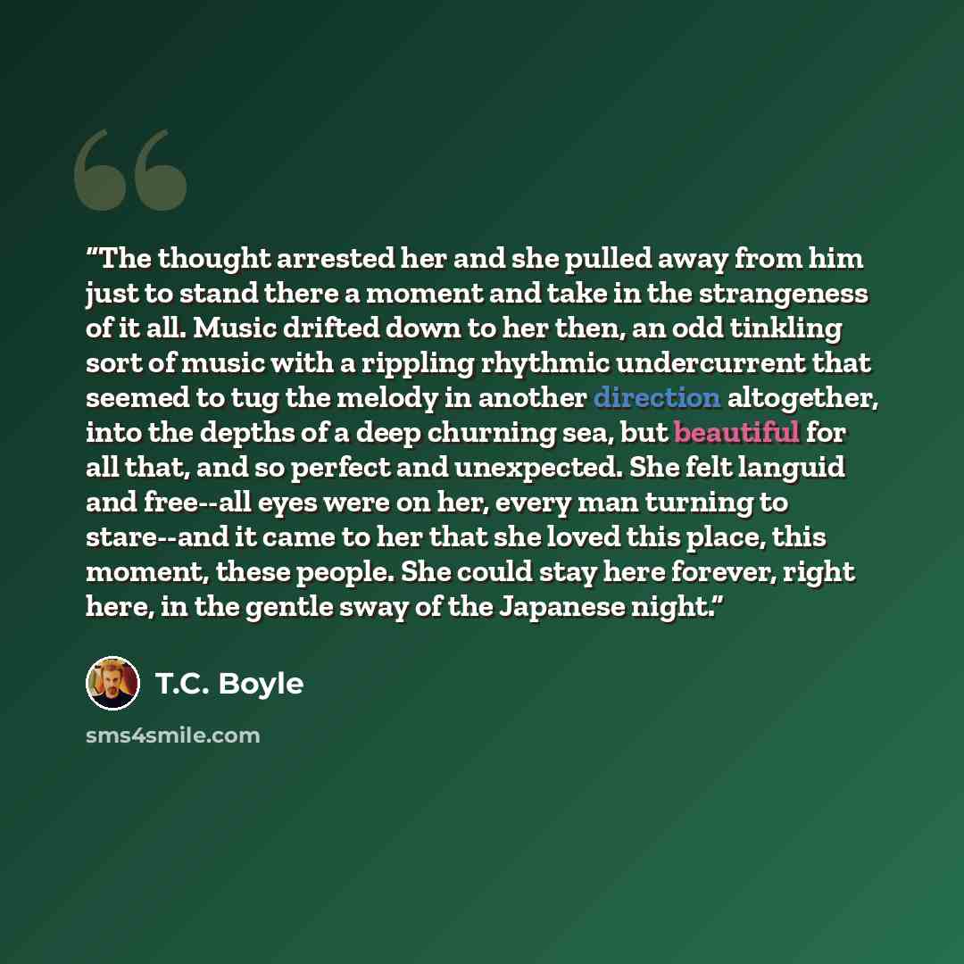 “The thought arrested her and she pulled away from him just to stand there a moment and take in the strangeness of it all. Music drifted down to her then, an odd tinkling sort of music with a rippling rhythmic undercurrent that seemed to tug the melody in another direction altogether, into the…” quote by T.C. Boyle