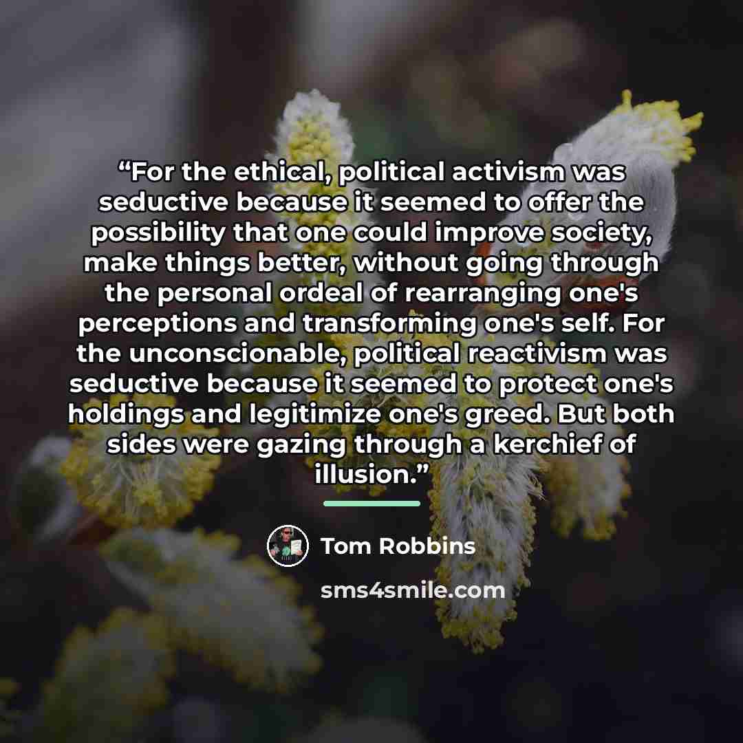 “For the ethical, political activism was seductive because it seemed to offer the possibility that one could improve society, make things better, without going through the personal ordeal of rearranging one's perceptions and transforming one's self. For the unconscionable, political reactivism was…” quote by Tom Robbins
