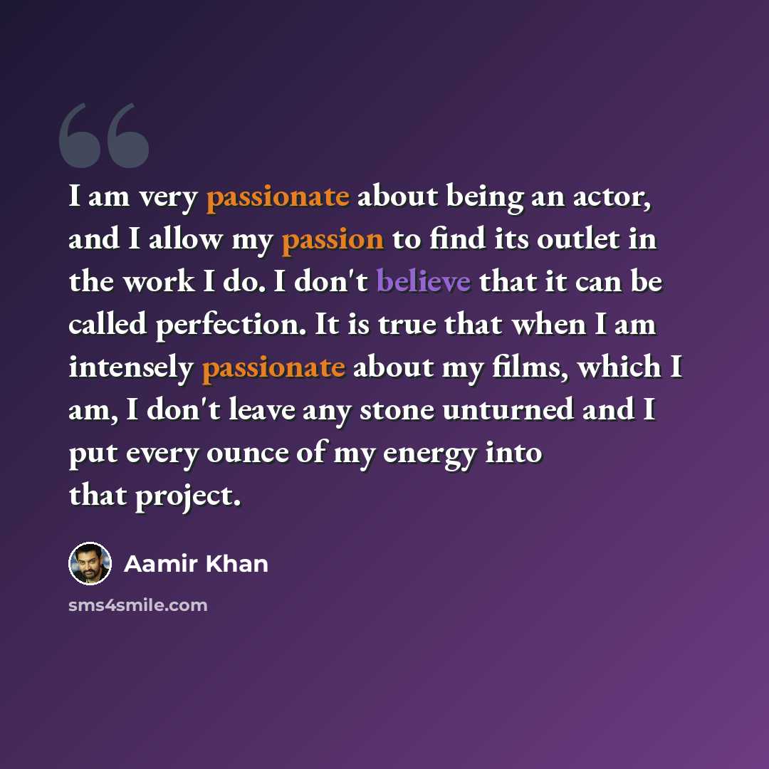 “I am very passionate about being an actor, and I allow my passion to find its outlet in the work I do. I don't believe that it can be called perfection. It is true that when I am intensely passionate about my films, which I am, I don't leave any stone unturned and I put every ounce of my energy…” quote by Aamir Khan