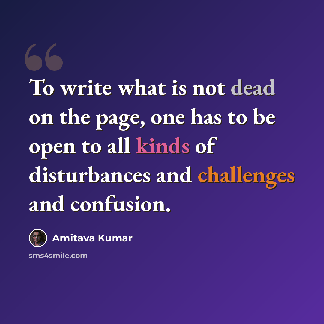“To write what is not dead on the page, one has to be open to all kinds of disturbances and challenges and confusion.” quote by Amitava Kumar