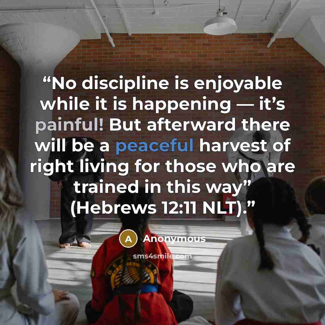 “No discipline is enjoyable while it is happening — it’s painful! But afterward there will be a peaceful harvest of right living for those who are trained in this way” (Hebrews 12:11 NLT).” quote by Anonymous