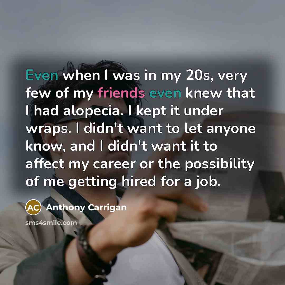 “Even when I was in my 20s, very few of my friends even knew that I had alopecia. I kept it under wraps. I didn't want to let anyone know, and I didn't want it to affect my career or the possibility of me getting hired for a job.” quote by Anthony Carrigan