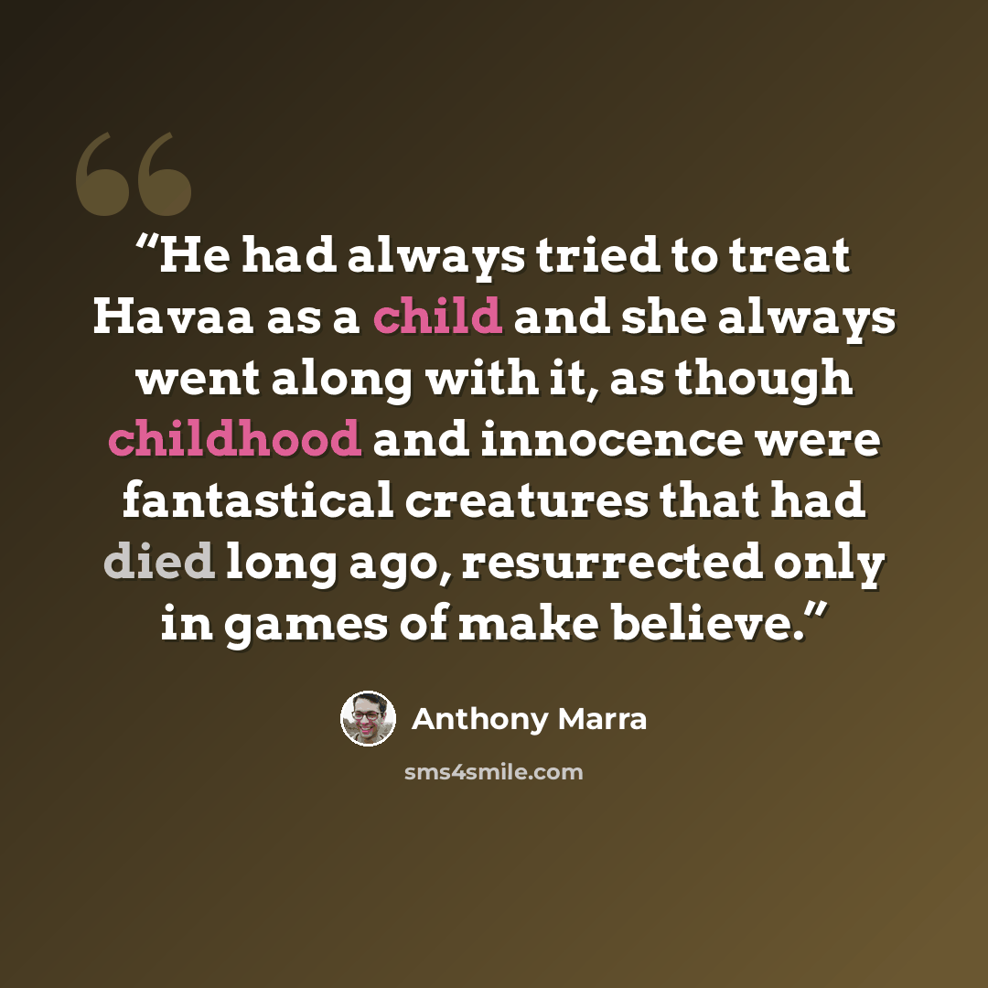 “He had always tried to treat Havaa as a child and she always went along with it, as though childhood and innocence were fantastical creatures that had died long ago, resurrected only in games of make believe.” quote by Anthony Marra