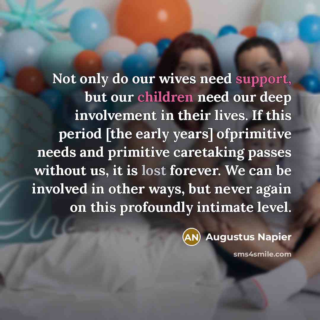 “Not only do our wives need support, but our children need our deep involvement in their lives. If this period [the early years] ofprimitive needs and primitive caretaking passes without us, it is lost forever. We can be involved in other ways, but never again on this profoundly intimate level.” quote by Augustus Napier
