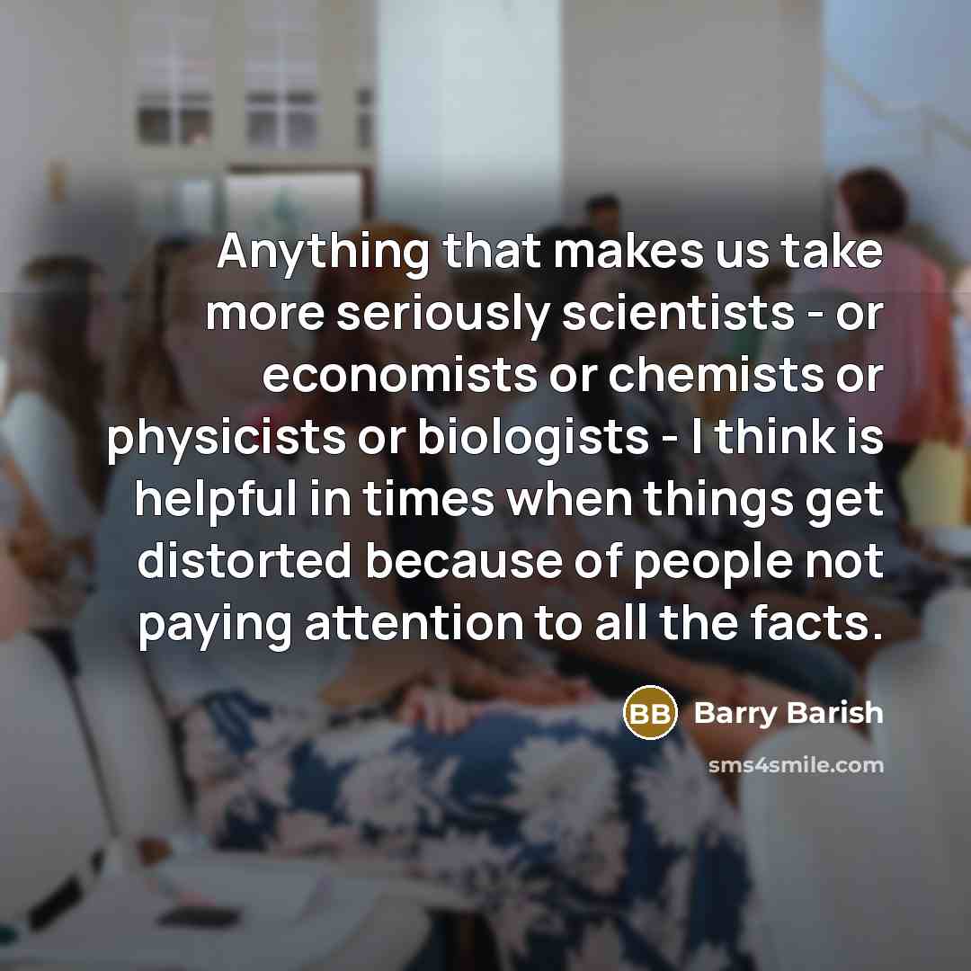 “Anything that makes us take more seriously scientists - or economists or chemists or physicists or biologists - I think is helpful in times when things get distorted because of people not paying attention to all the facts.” quote by Barry Barish