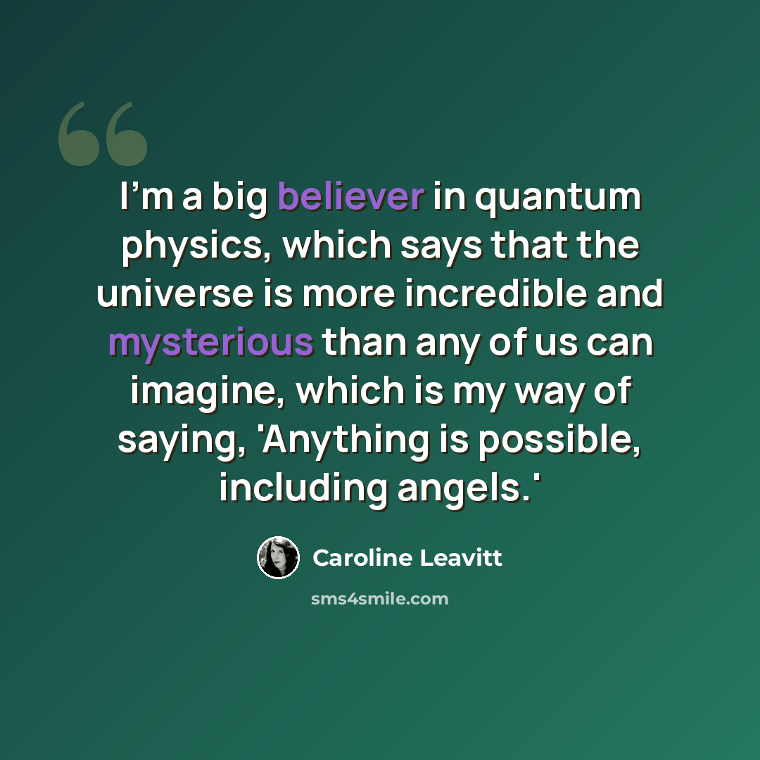 “I'm a big believer in quantum physics, which says that the universe is more incredible and mysterious than any of us can imagine, which is my way of saying, 'Anything is possible, including angels.'” quote by Caroline Leavitt