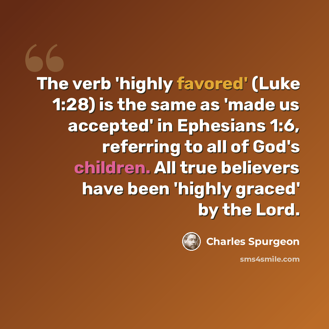 “The verb 'highly favored' (Luke 1:28) is the same as 'made us accepted' in Ephesians 1:6, referring to all of God's children. All true believers have been 'highly graced' by the Lord.” quote by Charles Spurgeon