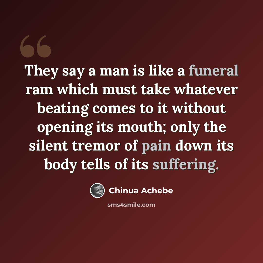“They say a man is like a funeral ram which must take whatever beating comes to it without opening its mouth; only the silent tremor of pain down its body tells of its suffering.” quote by Chinua Achebe