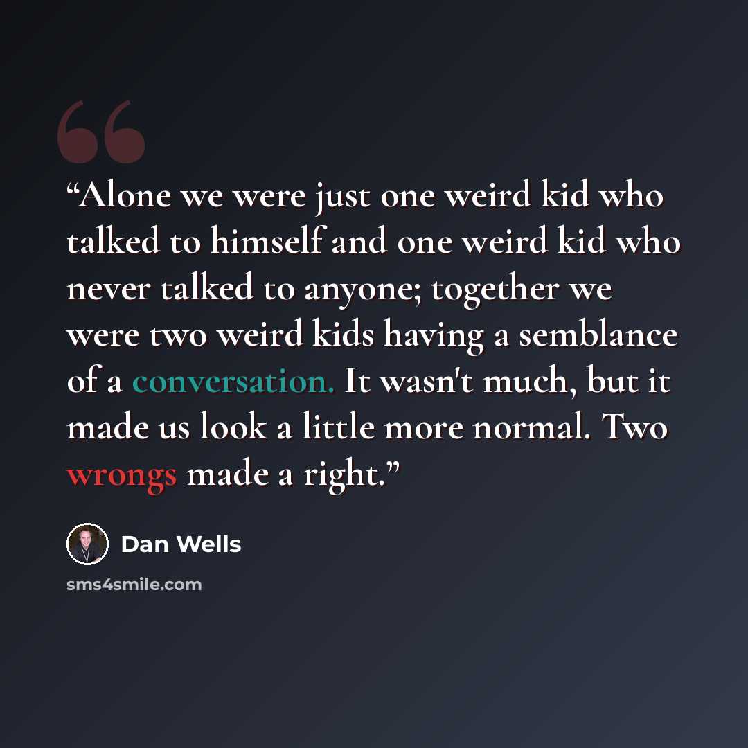“Alone we were just one weird kid who talked to himself and one weird kid who never talked to anyone; together we were two weird kids having a semblance of a conversation. It wasn't much, but it made us look a little more normal. Two wrongs made a right.” quote by Dan Wells