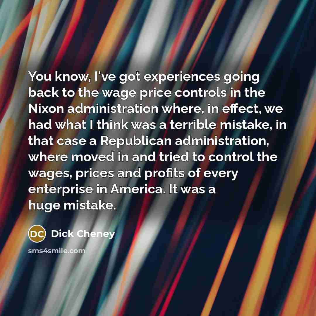 “You know, I've got experiences going back to the wage price controls in the Nixon administration where, in effect, we had what I think was a terrible mistake, in that case a Republican administration, where moved in and tried to control the wages, prices and profits of every enterprise in America…” quote by Dick Cheney