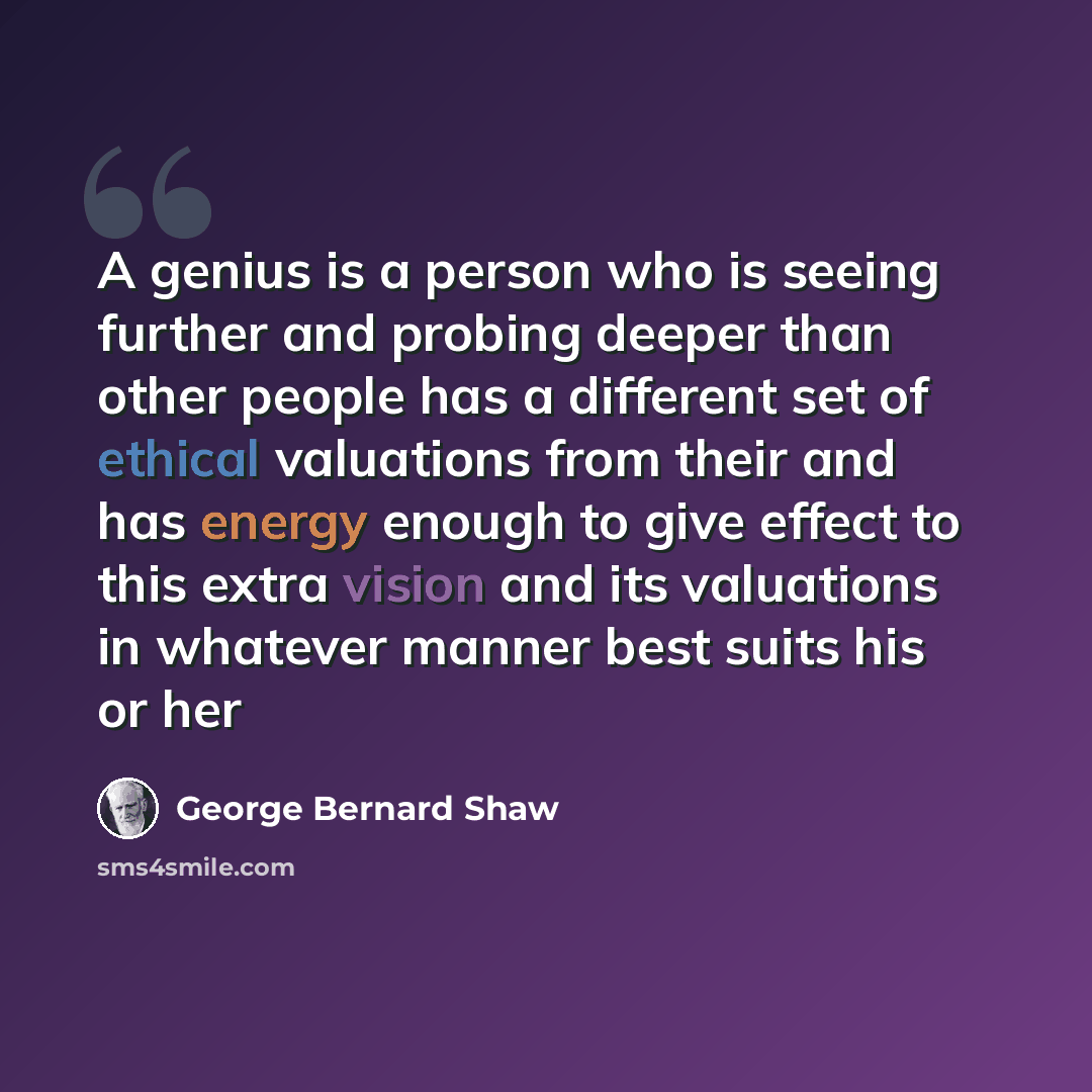 “A genius is a person who is seeing further and probing deeper than other people has a different set of ethical valuations from their and has energy enough to give effect to this extra vision and its valuations in whatever manner best suits his or her” quote by George Bernard Shaw
