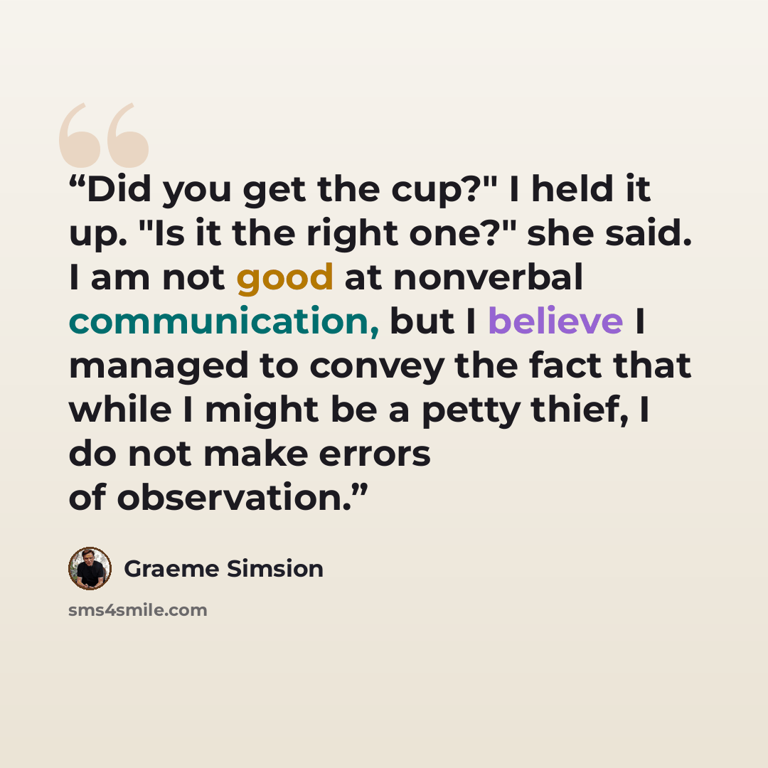 “Did you get the cup?" I held it up. "Is it the right one?" she said. I am not good at nonverbal communication, but I believe I managed to convey the fact that while I might be a petty thief, I do not make errors of observation.” quote by Graeme Simsion