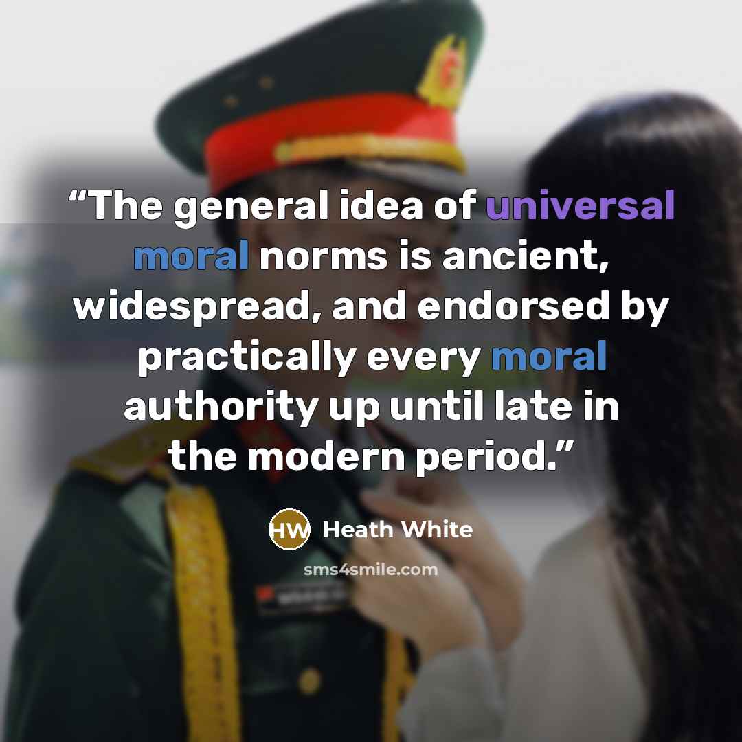 “The general idea of universal moral norms is ancient, widespread, and endorsed by practically every moral authority up until late in the modern period.” quote by Heath White