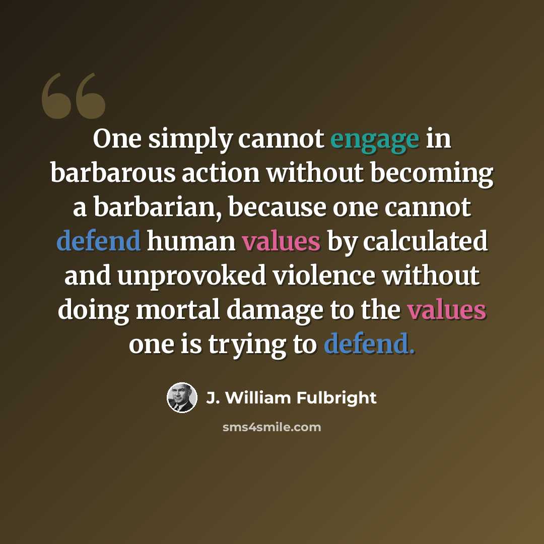 “One simply cannot engage in barbarous action without becoming a barbarian, because one cannot defend human values by calculated and unprovoked violence without doing mortal damage to the values one is trying to defend.” quote by J. William Fulbright