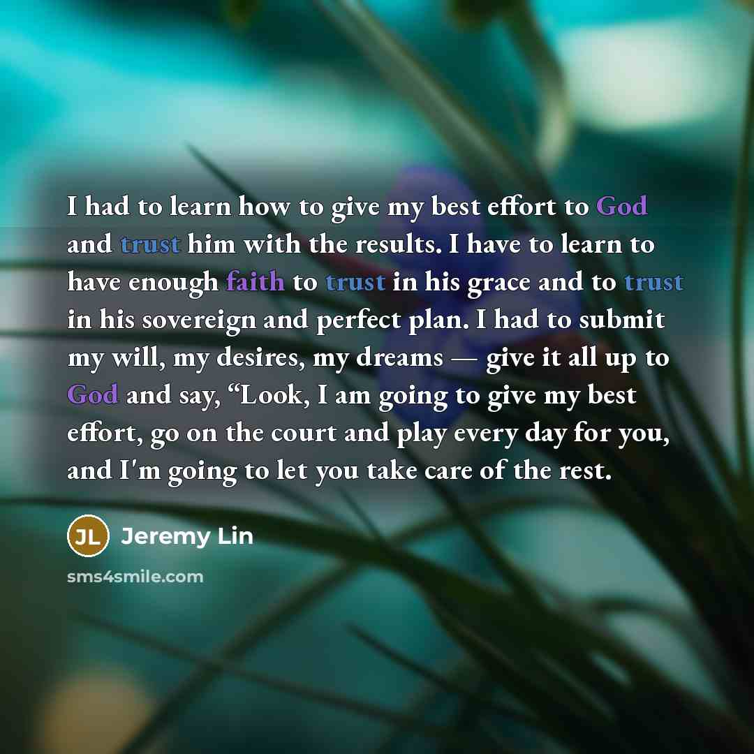“I had to learn how to give my best effort to God and trust him with the results. I have to learn to have enough faith to trust in his grace and to trust in his sovereign and perfect plan. I had to submit my will, my desires, my dreams — give it all up to God and say, “Look, I am going to give my…” quote by Jeremy Lin