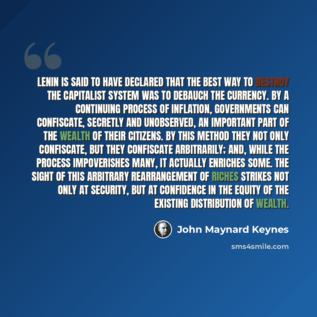 “Lenin is said to have declared that the best way to destroy the Capitalist System was to debauch the currency. By a continuing process of inflation, governments can confiscate, secretly and unobserved, an important part of the wealth of their citizens. By this method they not only confiscate, but…” quote by John Maynard Keynes