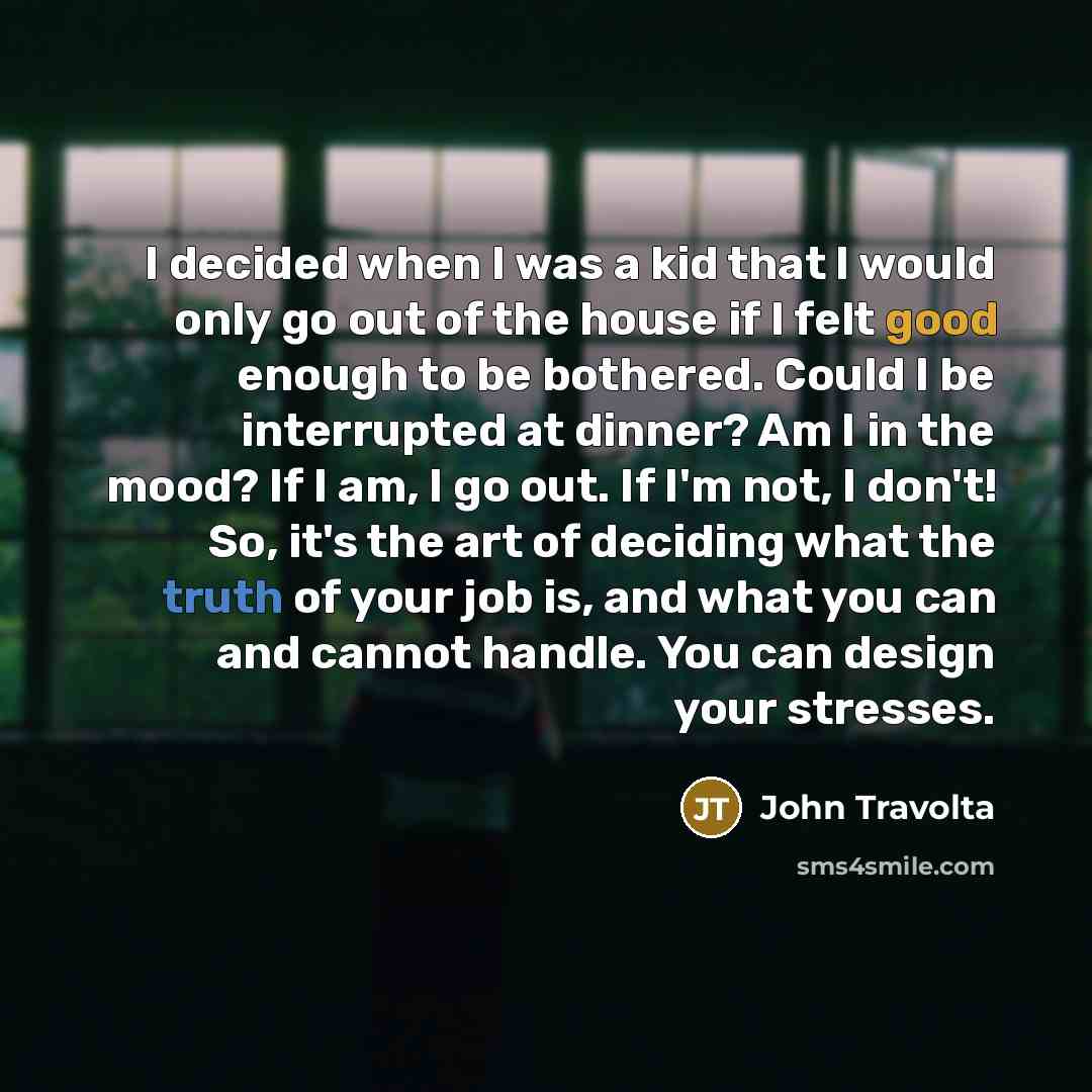 “I decided when I was a kid that I would only go out of the house if I felt good enough to be bothered. Could I be interrupted at dinner? Am I in the mood? If I am, I go out. If I'm not, I don't! So, it's the art of deciding what the truth of your job is, and what you can and cannot handle. You can…” quote by John Travolta