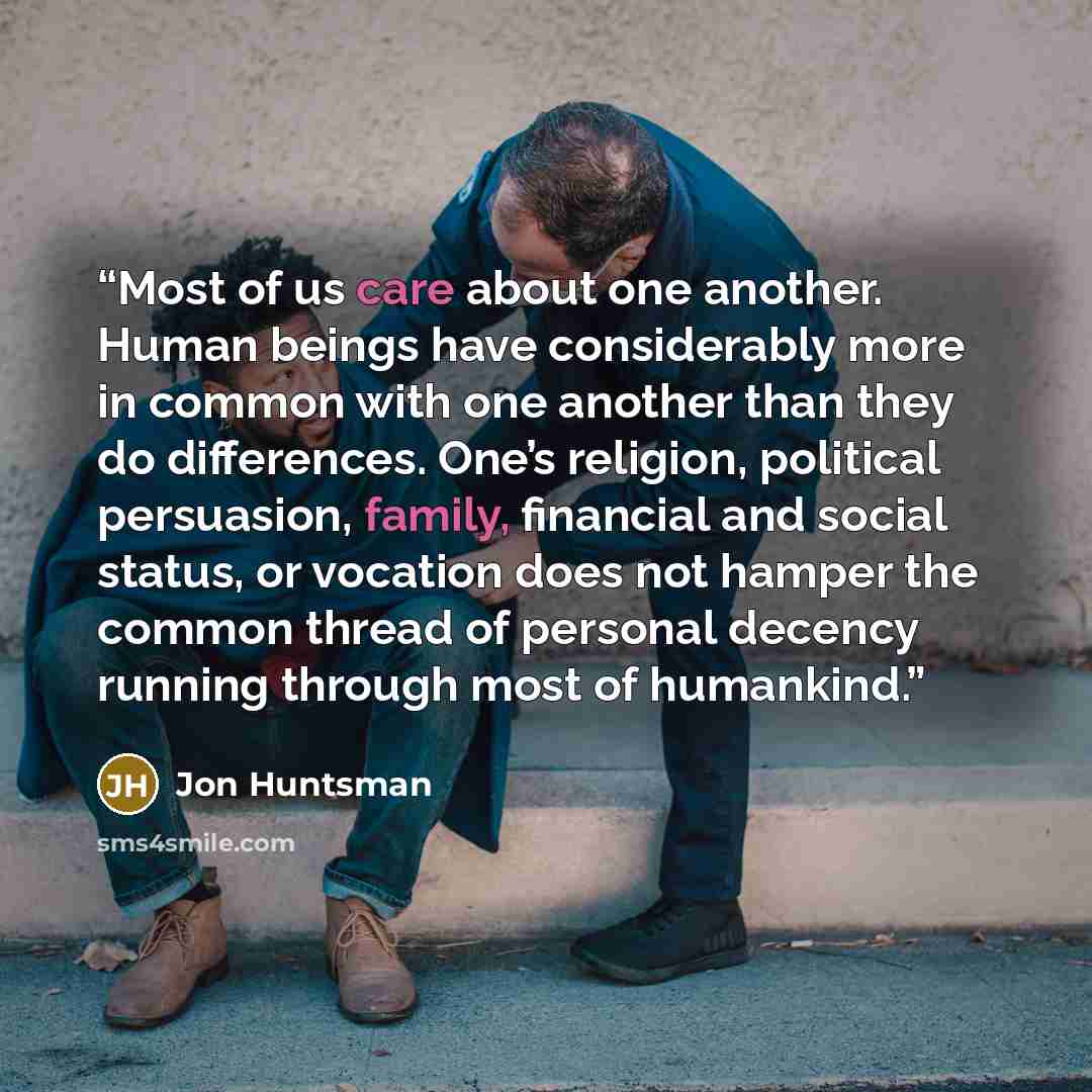 “Most of us care about one another. Human beings have considerably more in common with one another than they do differences. One’s religion, political persuasion, family, financial and social status, or vocation does not hamper the common thread of personal decency running through most of humankind.” quote by Jon Huntsman