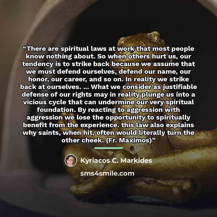 “There are spiritual laws at work that most people know nothing about. So when others hurt us, our tendency is to strike back because we assume that we must defend ourselves, defend our name, our honor, our career, and so on. In reality we strike back at ourselves. ... What we consider as…” quote by Kyriacos C. Markides