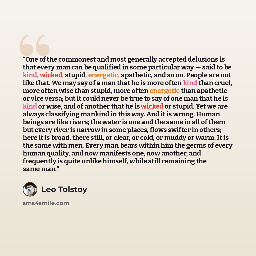 “One of the commonest and most generally accepted delusions is that every man can be qualified in some particular way -- said to be kind, wicked, stupid, energetic, apathetic, and so on. People are not like that. We may say of a man that he is more often kind than cruel, more often wise than…” quote by Leo Tolstoy