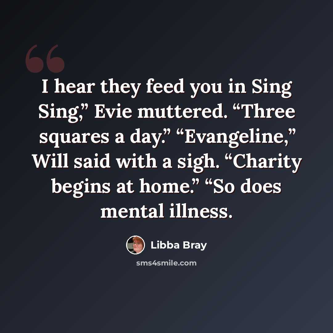 “I hear they feed you in Sing Sing,” Evie muttered. “Three squares a day.” “Evangeline,” Will said with a sigh. “Charity begins at home.” “So does mental illness.” quote by Libba Bray