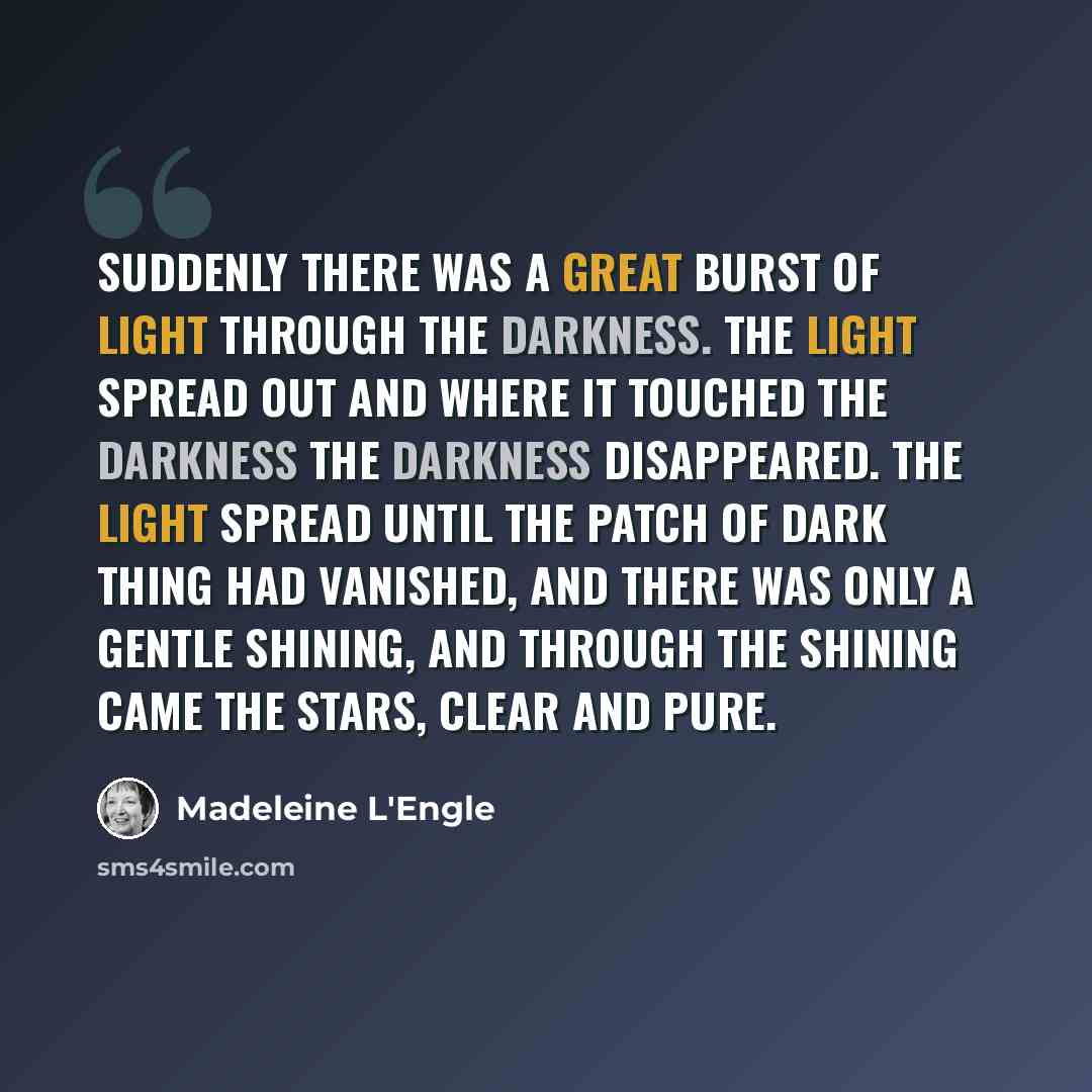 “Suddenly there was a great burst of light through the Darkness. The light spread out and where it touched the Darkness the Darkness disappeared. The light spread until the patch of Dark Thing had vanished, and there was only a gentle shining, and through the shining came the stars, clear and pure.” quote by Madeleine L'Engle