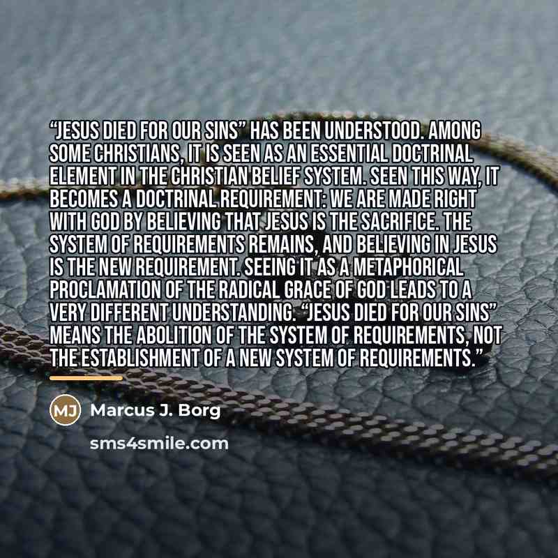 “Jesus died for our sins” has been understood. Among some Christians, it is seen as an essential doctrinal element in the Christian belief system. Seen this way, it becomes a doctrinal requirement: we are made right with God by believing that Jesus is the sacrifice. The system of requirements…” quote by Marcus J. Borg