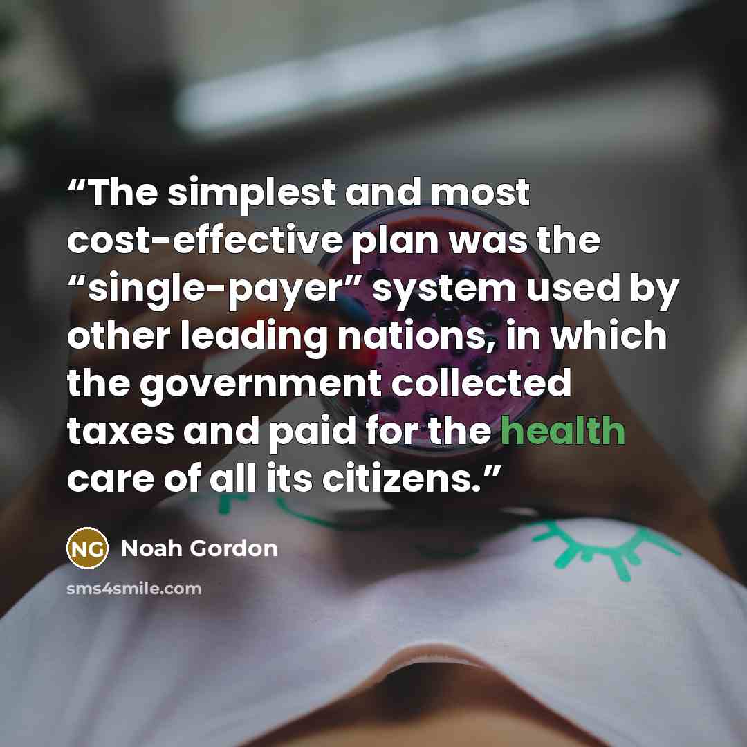 “The simplest and most cost-effective plan was the “single-payer” system used by other leading nations, in which the government collected taxes and paid for the health care of all its citizens.” quote by Noah Gordon