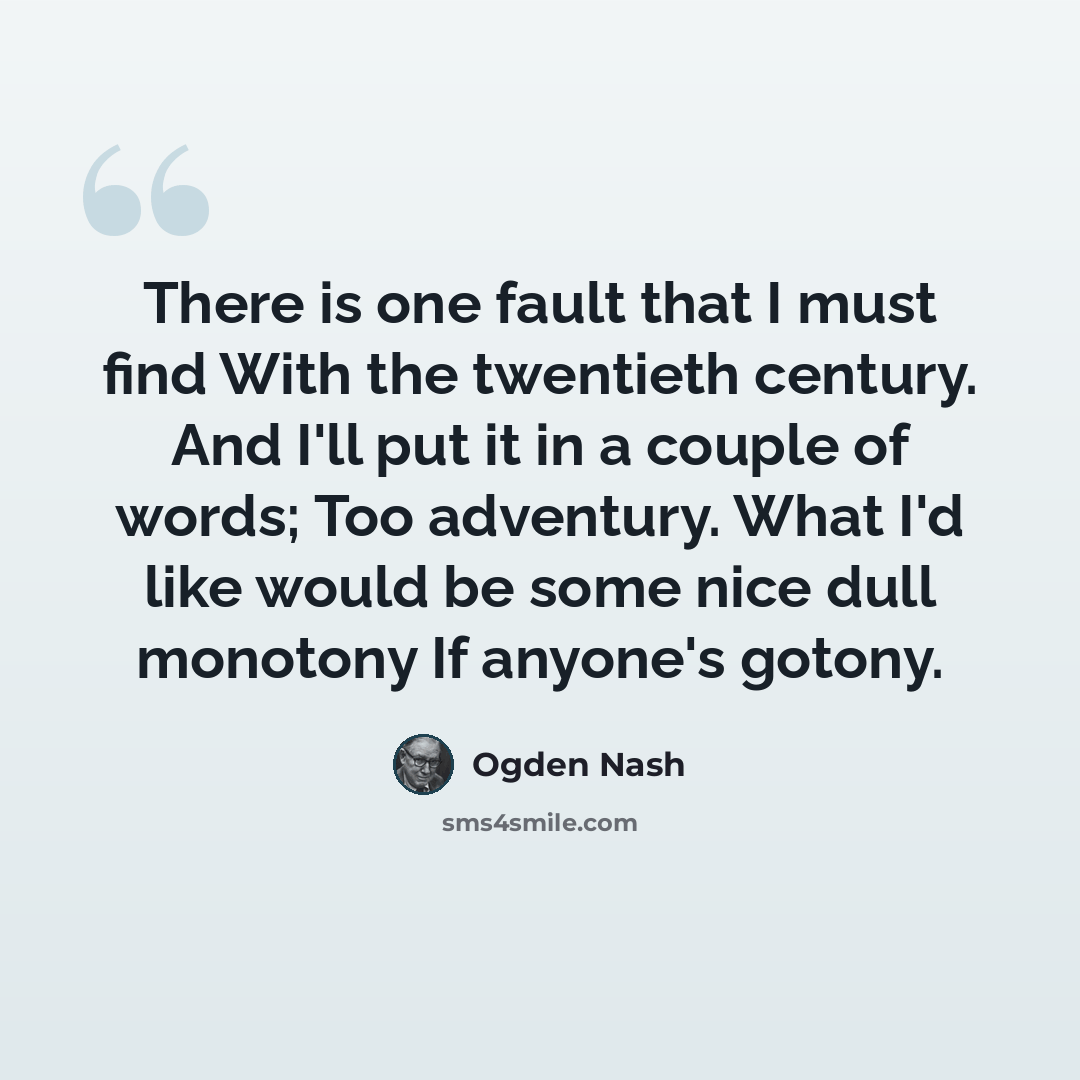 “There is one fault that I must find With the twentieth century. And I'll put it in a couple of words; Too adventury. What I'd like would be some nice dull monotony If anyone's gotony.” quote by Ogden Nash
