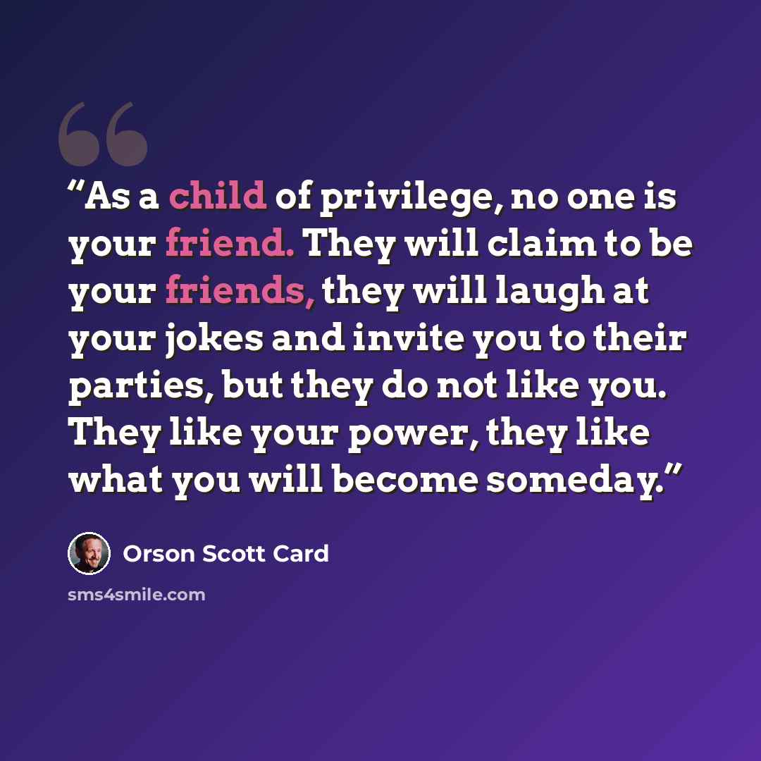 “As a child of privilege, no one is your friend. They will claim to be your friends, they will laugh at your jokes and invite you to their parties, but they do not like you. They like your power, they like what you will become someday.” quote by Orson Scott Card
